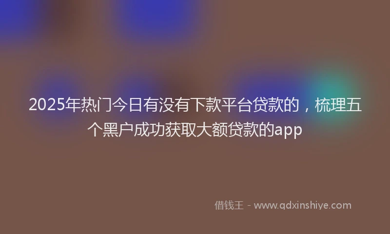 2025年热门今日有没有下款平台贷款的，梳理五个黑户成功获取大额贷款的app