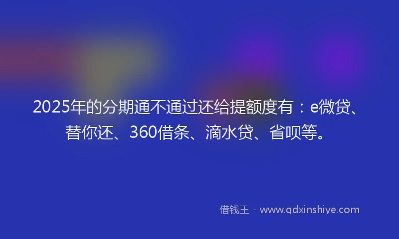 2025年的分期通不通过还给提额度有：e微贷、替你还、360借条、滴水贷、省呗等。