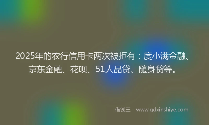 2025年的农行信用卡两次被拒有：度小满金融、京东金融、花呗、51人品贷、随身贷等。