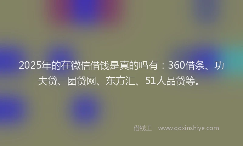 2025年的在微信借钱是真的吗有：360借条、功夫贷、团贷网、东方汇、51人品贷等。