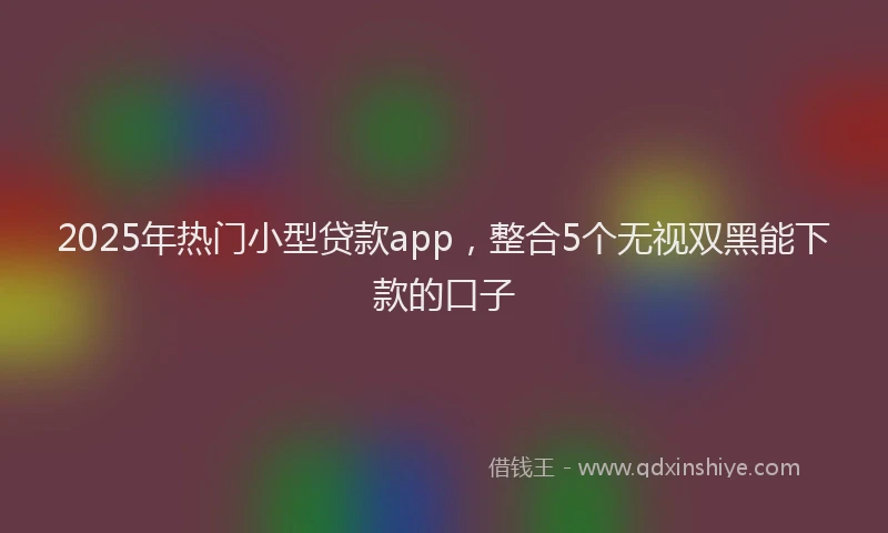 2025年热门小型贷款app，整合5个无视双黑能下款的口子