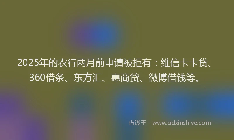 2025年的农行两月前申请被拒有：维信卡卡贷、360借条、东方汇、惠商贷、微博借钱等。