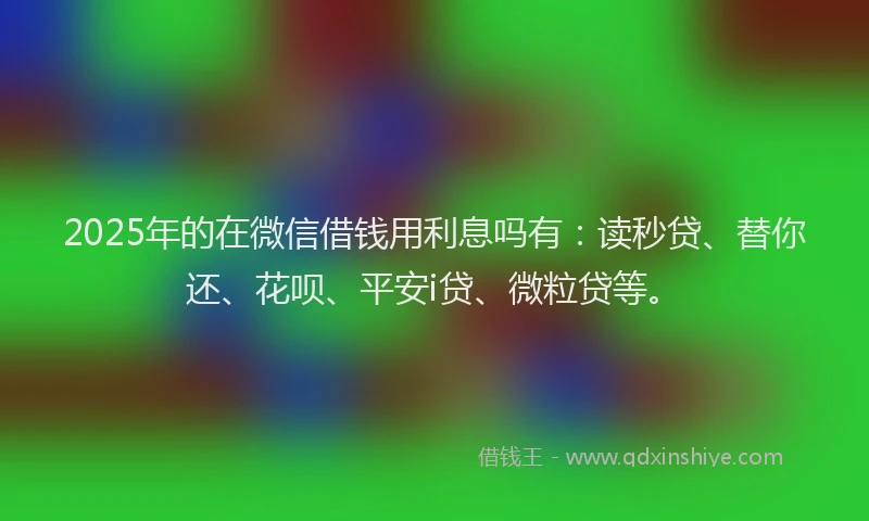 2025年的在微信借钱用利息吗有：读秒贷、替你还、花呗、平安i贷、微粒贷等。
