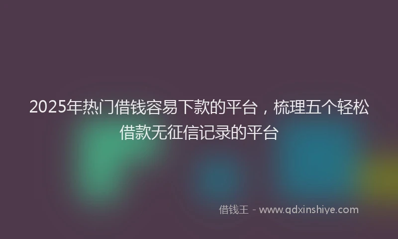 2025年热门借钱容易下款的平台，梳理五个轻松借款无征信记录的平台
