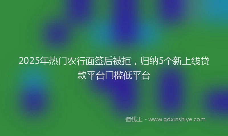 2025年热门农行面签后被拒，归纳5个新上线贷款平台门槛低平台