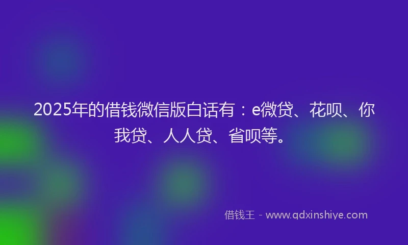 2025年的借钱微信版白话有：e微贷、花呗、你我贷、人人贷、省呗等。