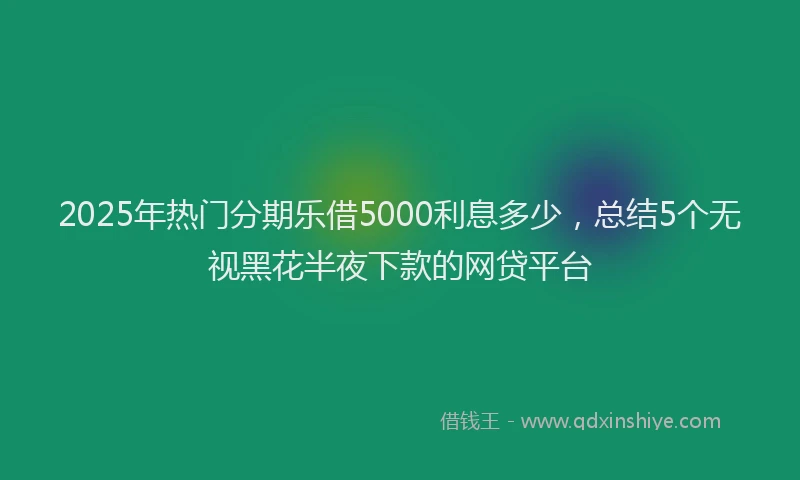 2025年热门分期乐借5000利息多少，总结5个无视黑花半夜下款的网贷平台