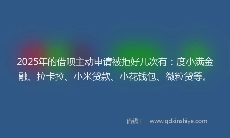 2025年的借呗主动申请被拒好几次有：度小满金融、拉卡拉、小米贷款、小花钱包、微粒贷等。