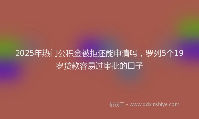 2025年热门公积金被拒还能申请吗，罗列5个19岁贷款容易过审批的口子
