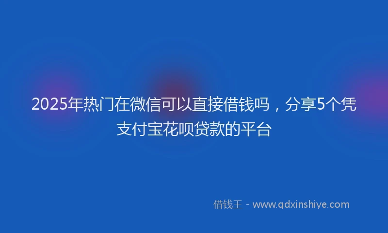 2025年热门在微信可以直接借钱吗，分享5个凭支付宝花呗贷款的平台