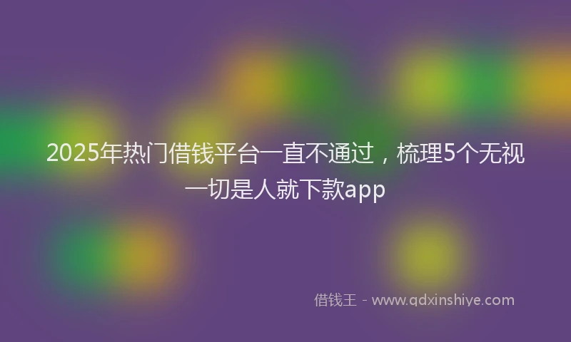 2025年热门借钱平台一直不通过，梳理5个无视一切是人就下款app