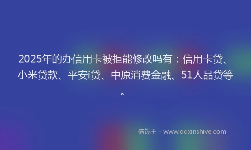 2025年的办信用卡被拒能修改吗有：信用卡贷、小米贷款、平安i贷、中原消费金融、51人品贷等。