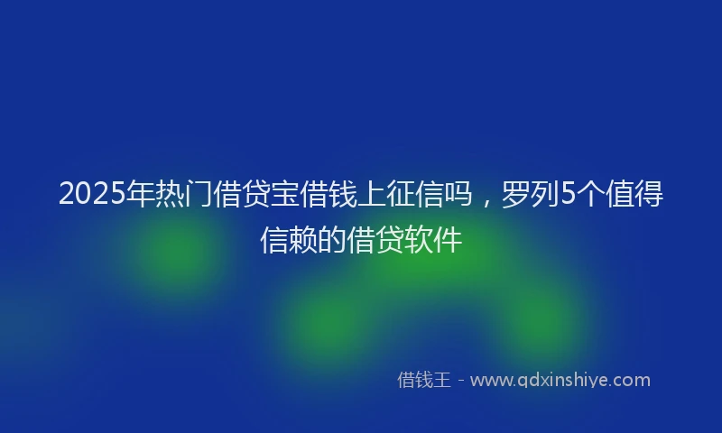 2025年热门借贷宝借钱上征信吗，罗列5个值得信赖的借贷软件