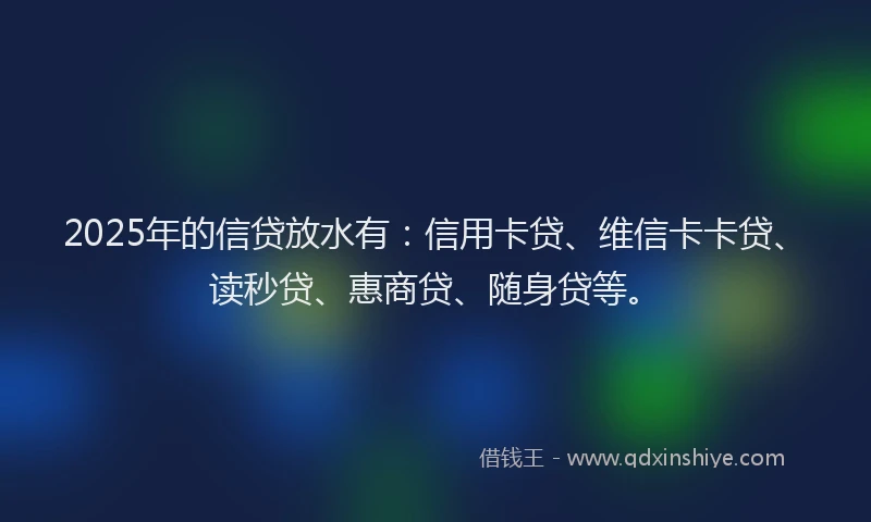 2025年的信贷放水有：信用卡贷、维信卡卡贷、读秒贷、惠商贷、随身贷等。