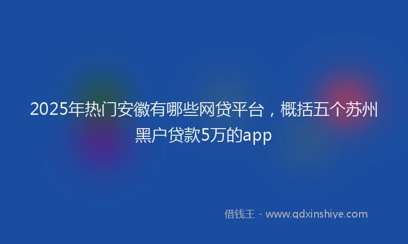 2025年热门安徽有哪些网贷平台，概括五个苏州黑户贷款5万的app