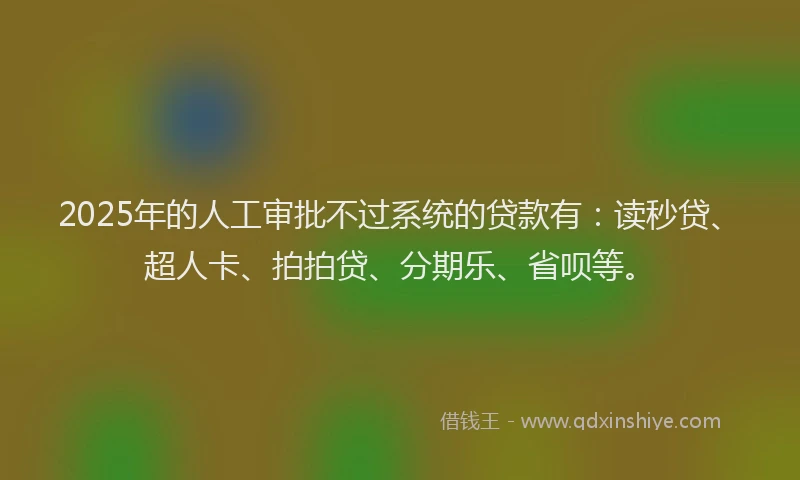 2025年的人工审批不过系统的贷款有：读秒贷、超人卡、拍拍贷、分期乐、省呗等。