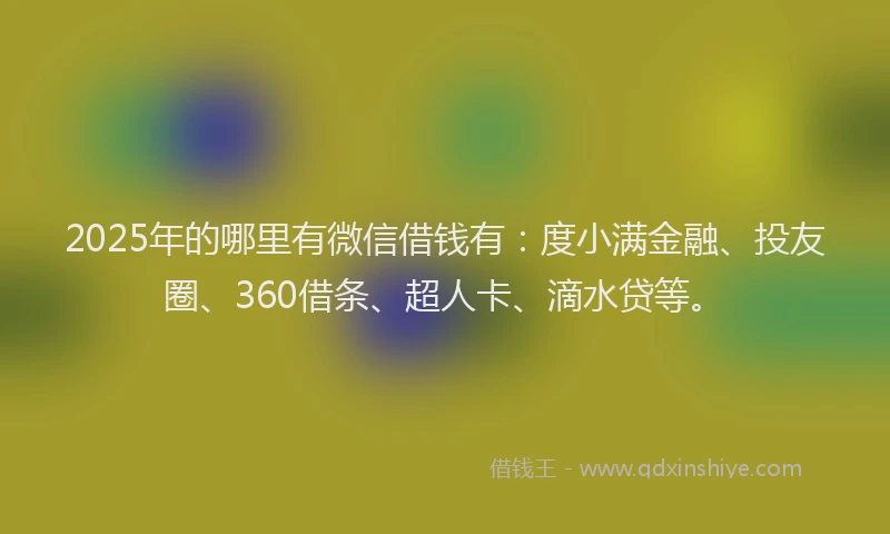 2025年的哪里有微信借钱有：度小满金融、投友圈、360借条、超人卡、滴水贷等。