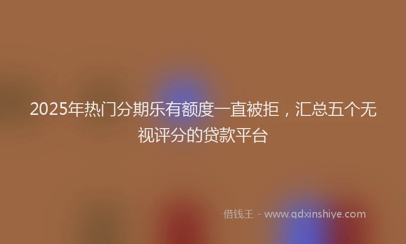 2025年热门分期乐有额度一直被拒，汇总五个无视评分的贷款平台