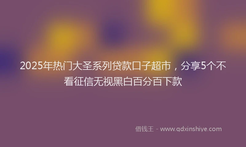 2025年热门大圣系列贷款口子超市，分享5个不看征信无视黑白百分百下款