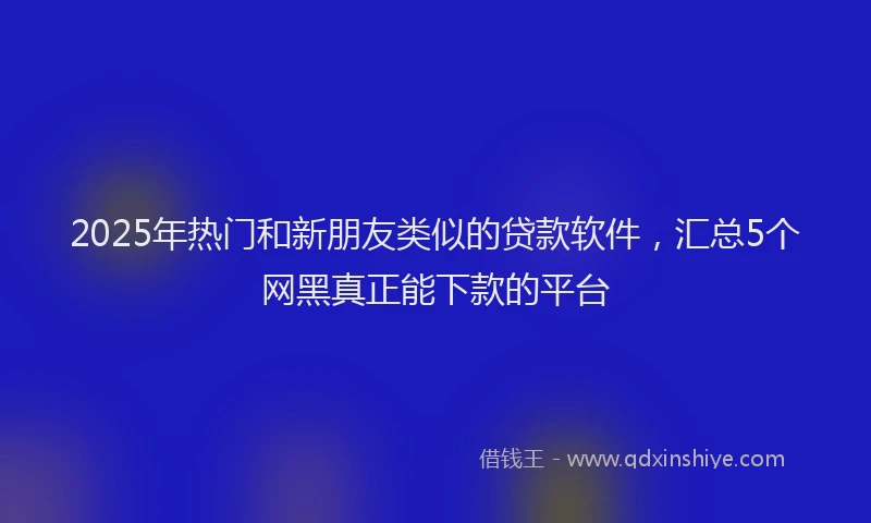 2025年热门和新朋友类似的贷款软件，汇总5个网黑真正能下款的平台