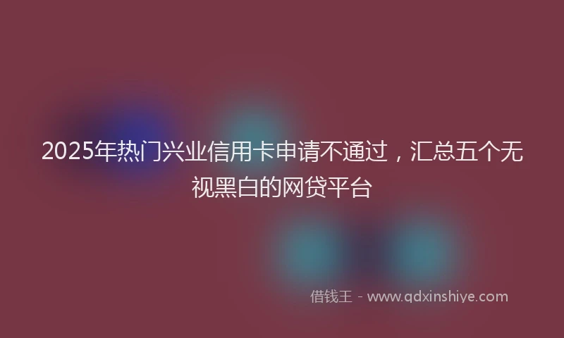 2025年热门兴业信用卡申请不通过，汇总五个无视黑白的网贷平台