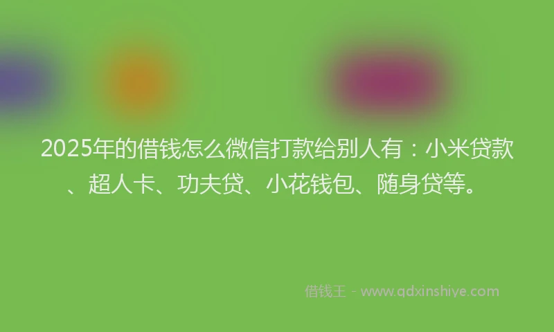 2025年的借钱怎么微信打款给别人有：小米贷款、超人卡、功夫贷、小花钱包、随身贷等。