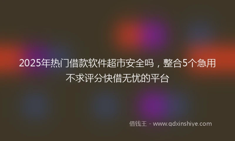 2025年热门借款软件超市安全吗，整合5个急用不求评分快借无忧的平台