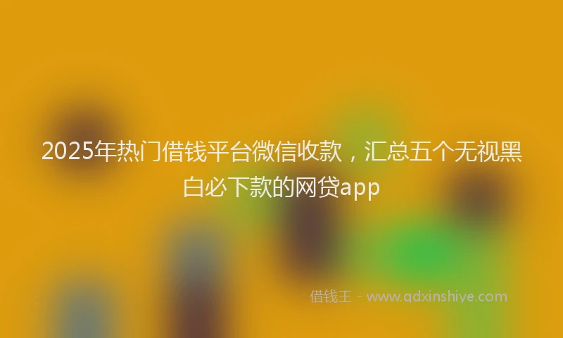 2025年热门借钱平台微信收款，汇总五个无视黑白必下款的网贷app