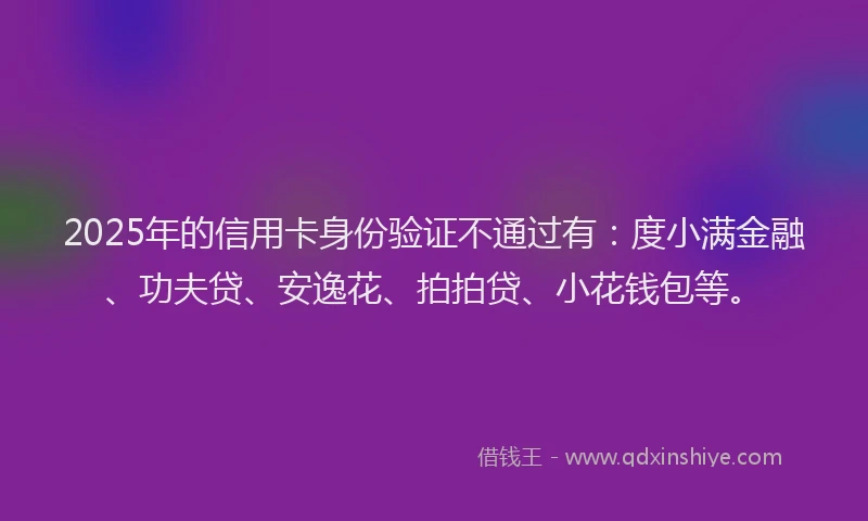 2025年的信用卡身份验证不通过有：度小满金融、功夫贷、安逸花、拍拍贷、小花钱包等。