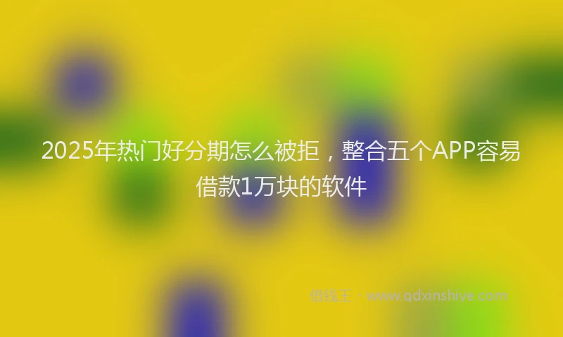 2025年热门好分期怎么被拒，整合五个APP容易借款1万块的软件
