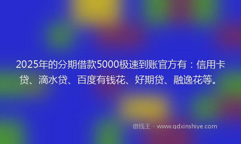 2025年的分期借款5000极速到账官方有：信用卡贷、滴水贷、百度有钱花、好期贷、融逸花等。