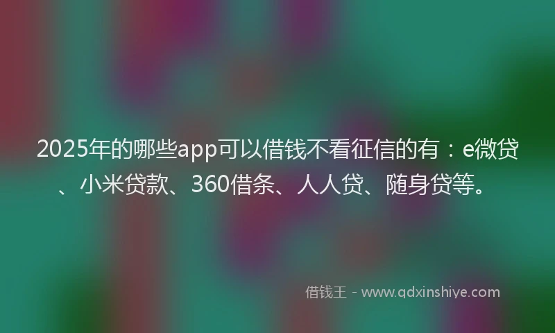 2025年的哪些app可以借钱不看征信的有：e微贷、小米贷款、360借条、人人贷、随身贷等。
