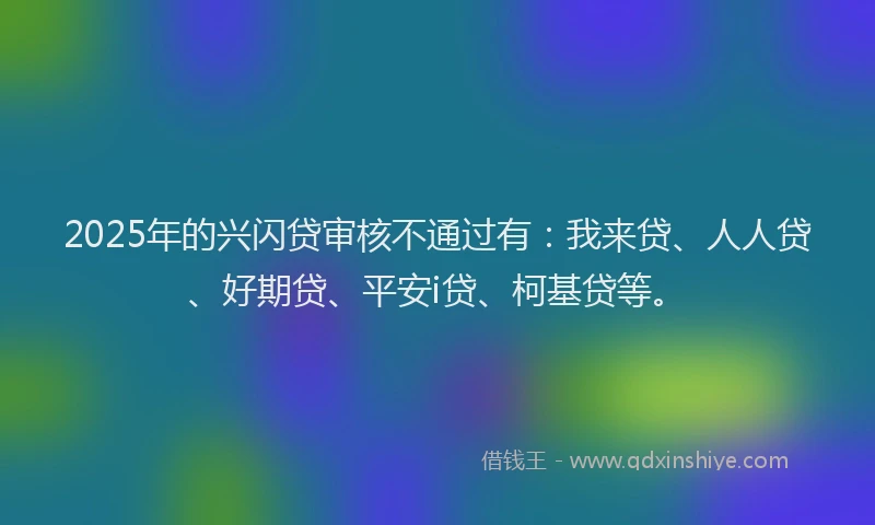 2025年的兴闪贷审核不通过有：我来贷、人人贷、好期贷、平安i贷、柯基贷等。