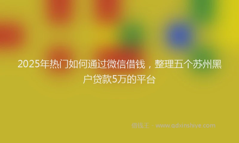 2025年热门如何通过微信借钱，整理五个苏州黑户贷款5万的平台