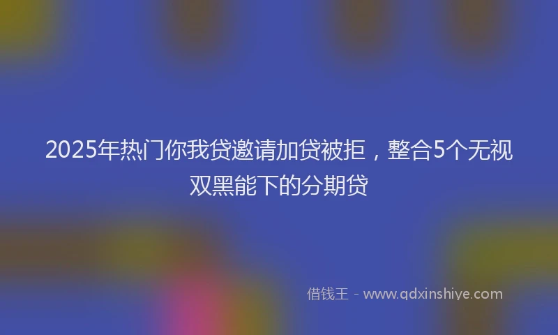 2025年热门你我贷邀请加贷被拒，整合5个无视双黑能下的分期贷
