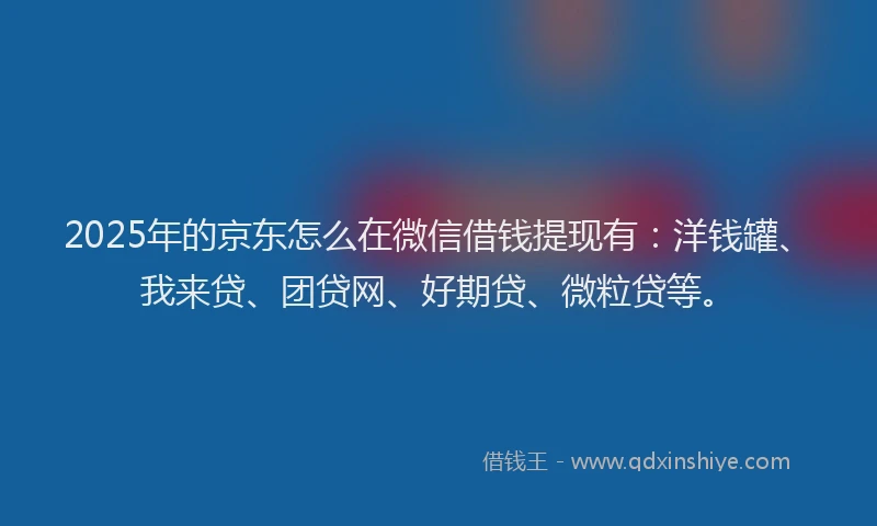 2025年的京东怎么在微信借钱提现有：洋钱罐、我来贷、团贷网、好期贷、微粒贷等。
