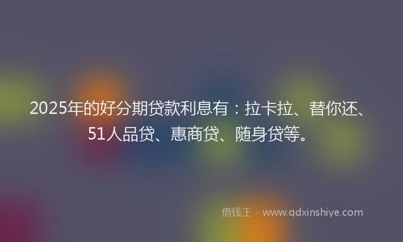 2025年的好分期贷款利息有：拉卡拉、替你还、51人品贷、惠商贷、随身贷等。