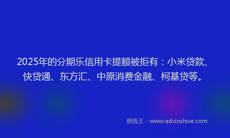2025年的分期乐信用卡提额被拒有：小米贷款、快贷通、东方汇、中原消费金融、柯基贷等。
