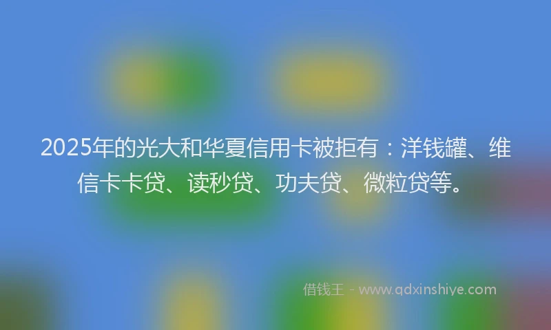 2025年的光大和华夏信用卡被拒有：洋钱罐、维信卡卡贷、读秒贷、功夫贷、微粒贷等。