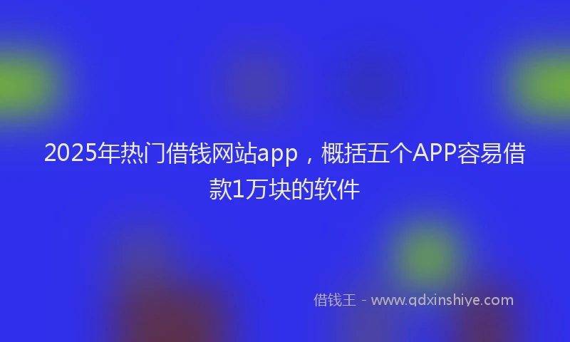 2025年热门借钱网站app，概括五个APP容易借款1万块的软件