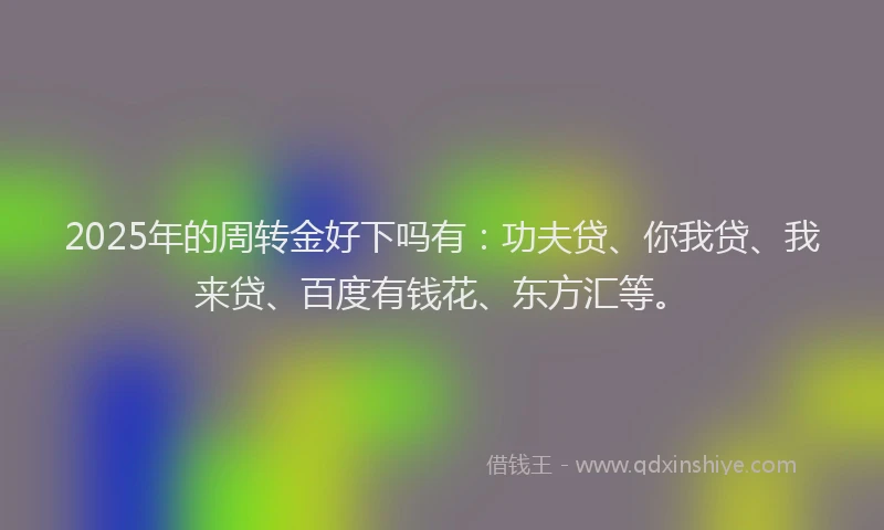 2025年的周转金好下吗有：功夫贷、你我贷、我来贷、百度有钱花、东方汇等。