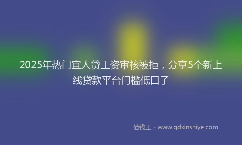 2025年热门宜人贷工资审核被拒，分享5个新上线贷款平台门槛低口子