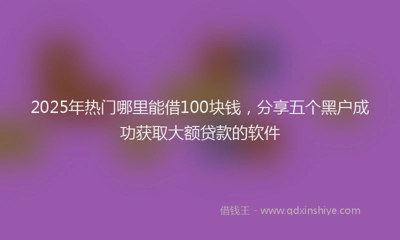 2025年热门哪里能借100块钱，分享五个黑户成功获取大额贷款的软件