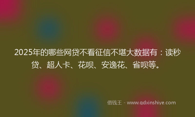 2025年的哪些网贷不看征信不堪大数据有：读秒贷、超人卡、花呗、安逸花、省呗等。