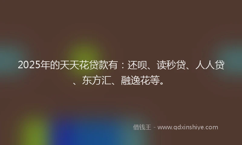 2025年的天天花贷款有：还呗、读秒贷、人人贷、东方汇、融逸花等。