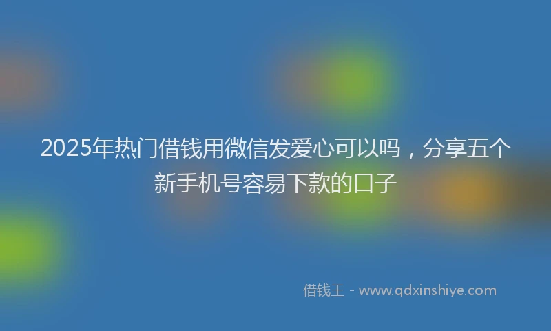 2025年热门借钱用微信发爱心可以吗，分享五个新手机号容易下款的口子