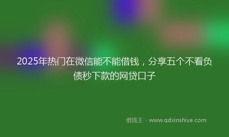 2025年热门在微信能不能借钱，分享五个不看负债秒下款的网贷口子