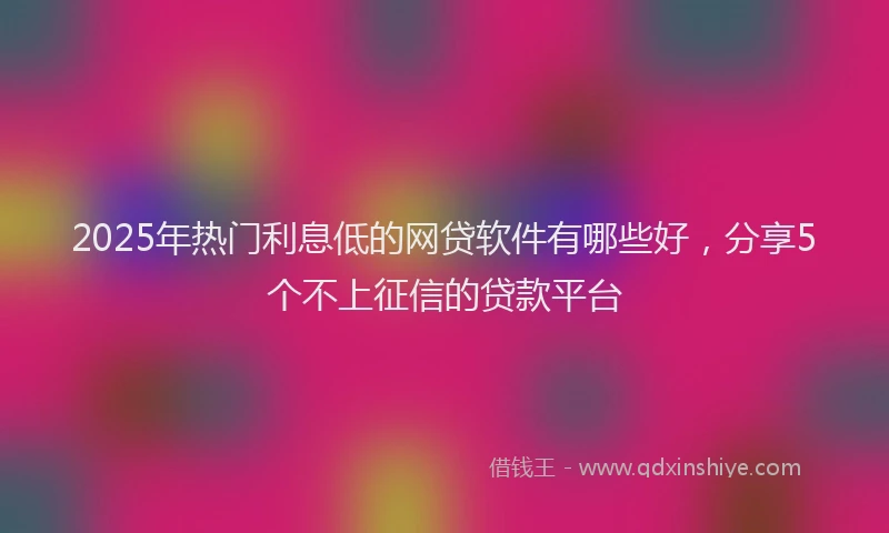 2025年热门利息低的网贷软件有哪些好，分享5个不上征信的贷款平台
