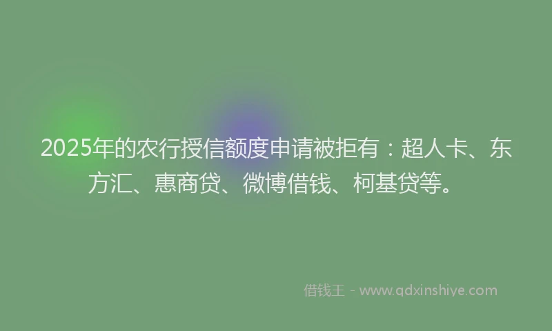 2025年的农行授信额度申请被拒有：超人卡、东方汇、惠商贷、微博借钱、柯基贷等。