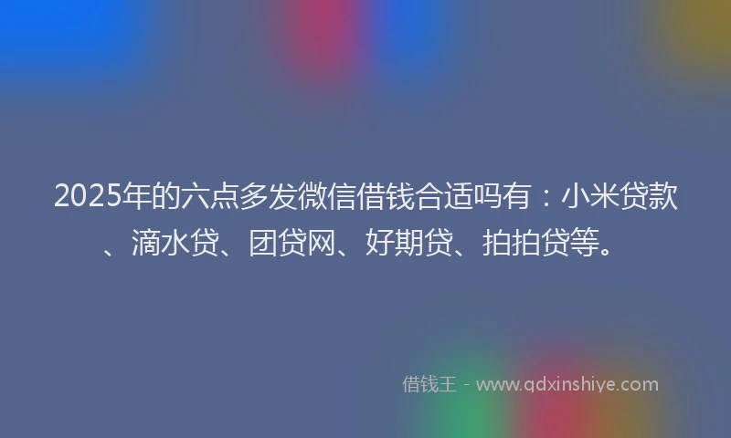 2025年的六点多发微信借钱合适吗有：小米贷款、滴水贷、团贷网、好期贷、拍拍贷等。